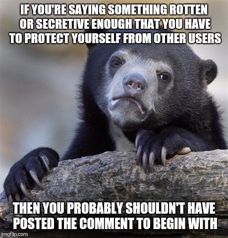 Confession Bear Meme | IF YOU'RE SAYING SOMETHING ROTTEN OR SECRETIVE ENOUGH THAT YOU HAVE TO PROTECT YOURSELF FROM OTHER USERS THEN YOU PROBABLY SHOULDN'T HAVE PO | image tagged in memes,confession bear | made w/ Imgflip meme maker