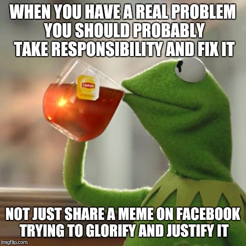 Kind of like anxiety/depression. Tired of seeing "what everyone needs to know about me" | WHEN YOU HAVE A REAL PROBLEM YOU SHOULD PROBABLY TAKE RESPONSIBILITY AND FIX IT; NOT JUST SHARE A MEME ON FACEBOOK TRYING TO GLORIFY AND JUSTIFY IT | image tagged in memes,but thats none of my business,kermit the frog | made w/ Imgflip meme maker