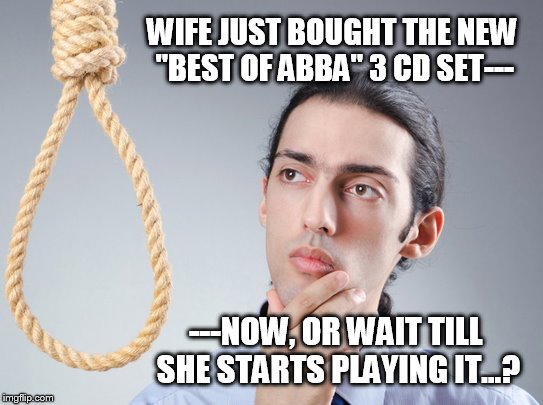 contemplating suicide guy | WIFE JUST BOUGHT THE NEW "BEST OF ABBA" 3 CD SET---; ---NOW, OR WAIT TILL SHE STARTS PLAYING IT...? | image tagged in contemplating suicide guy | made w/ Imgflip meme maker
