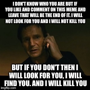 Liam Neeson Taken Meme | I DON'T KNOW WHO YOU ARE BUT IF YOU LIKE AND COMMENT ON THIS MEME AND LEAVE THAT WILL BE THE END OF IT. I WILL NOT LOOK FOR YOU AND I WILL NOT KILL YOU; BUT IF YOU DON'T THEN I WILL LOOK FOR YOU, I WILL FIND YOU. AND I WILL KILL YOU | image tagged in memes,liam neeson taken | made w/ Imgflip meme maker