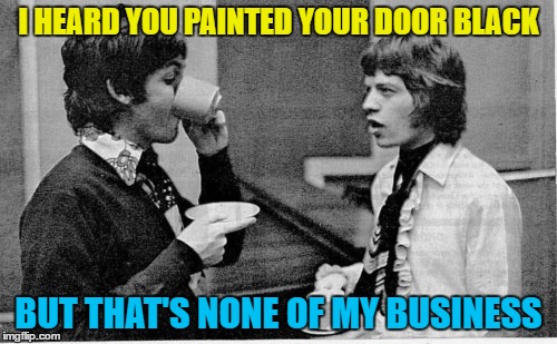 I wonder what Mick heard about Paul :) | I HEARD YOU PAINTED YOUR DOOR BLACK; BUT THAT'S NONE OF MY BUSINESS | image tagged in memes,paint it black,mick jagger,rolling stones,paul mccartney,music | made w/ Imgflip meme maker