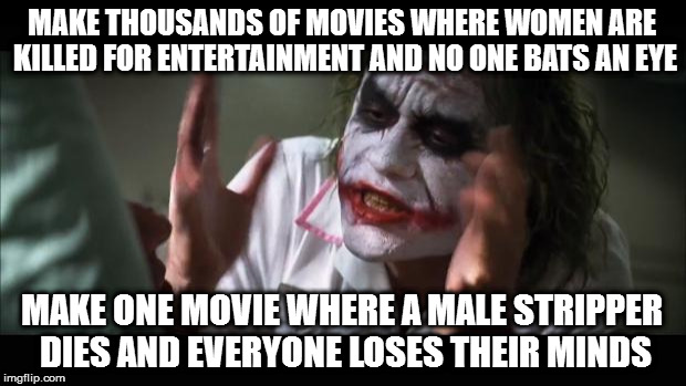 And everybody loses their minds Meme | MAKE THOUSANDS OF MOVIES WHERE WOMEN ARE KILLED FOR ENTERTAINMENT AND NO ONE BATS AN EYE; MAKE ONE MOVIE WHERE A MALE STRIPPER DIES AND EVERYONE LOSES THEIR MINDS | image tagged in memes,and everybody loses their minds | made w/ Imgflip meme maker