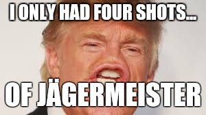Trump | I ONLY HAD FOUR SHOTS... OF JÄGERMEISTER | image tagged in trump | made w/ Imgflip meme maker