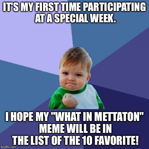 First time! | IT'S MY FIRST TIME PARTICIPATING AT A SPECIAL WEEK. I HOPE MY "WHAT IN METTATON" MEME WILL BE IN THE LIST OF THE 10 FAVORITE! | image tagged in memes,success kid | made w/ Imgflip meme maker