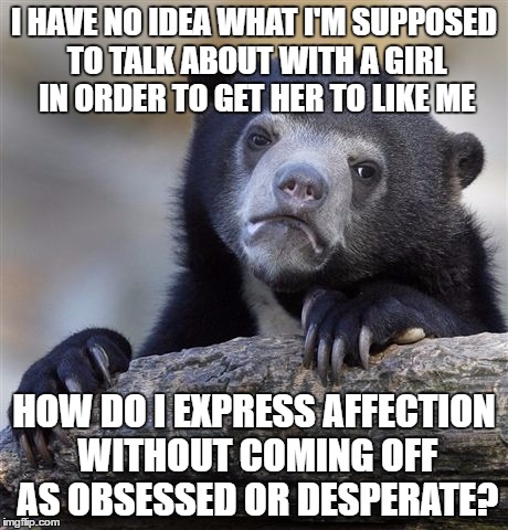 Confession Bear Meme | I HAVE NO IDEA WHAT I'M SUPPOSED TO TALK ABOUT WITH A GIRL IN ORDER TO GET HER TO LIKE ME; HOW DO I EXPRESS AFFECTION WITHOUT COMING OFF AS OBSESSED OR DESPERATE? | image tagged in memes,confession bear | made w/ Imgflip meme maker