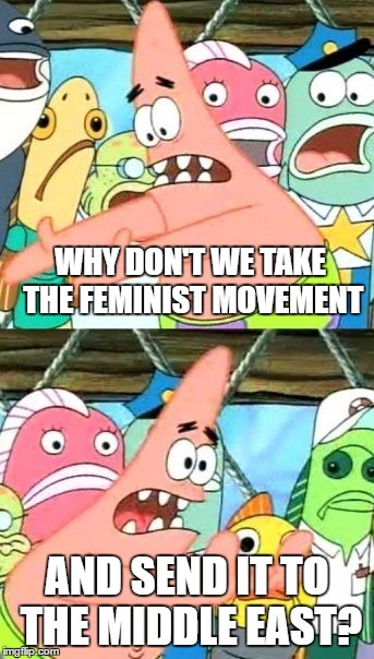 That's where real oppression happens... | WHY DON'T WE TAKE THE FEMINIST MOVEMENT; AND SEND IT TO THE MIDDLE EAST? | image tagged in memes,put it somewhere else patrick | made w/ Imgflip meme maker