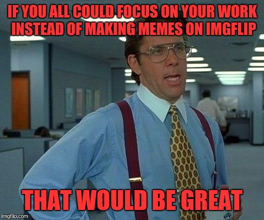 That Would Be Great Meme | IF YOU ALL COULD FOCUS ON YOUR WORK INSTEAD OF MAKING MEMES ON IMGFLIP; THAT WOULD BE GREAT | image tagged in memes,that would be great | made w/ Imgflip meme maker