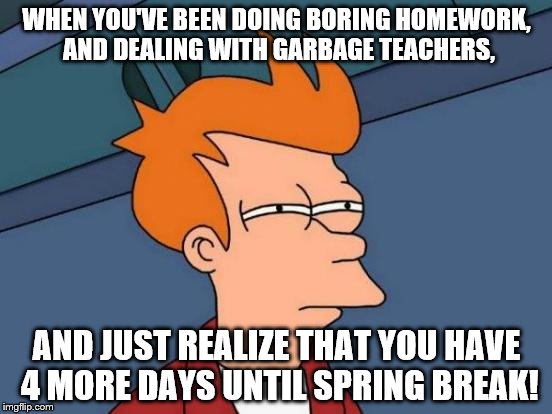 I seriously haven't even realized that I have 4 more days until break. Time moves fast! | WHEN YOU'VE BEEN DOING BORING HOMEWORK, AND DEALING WITH GARBAGE TEACHERS, AND JUST REALIZE THAT YOU HAVE 4 MORE DAYS UNTIL SPRING BREAK! | image tagged in memes,futurama fry,break,time | made w/ Imgflip meme maker