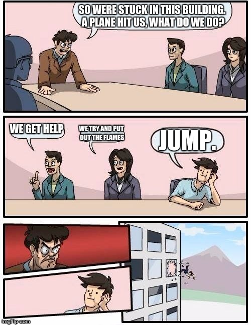 Boardroom Meeting Suggestion Meme | SO WERE STUCK IN THIS BUILDING. A PLANE HIT US, WHAT DO WE DO? WE GET HELP; WE TRY AND PUT OUT THE FLAMES; JUMP. | image tagged in memes,boardroom meeting suggestion | made w/ Imgflip meme maker