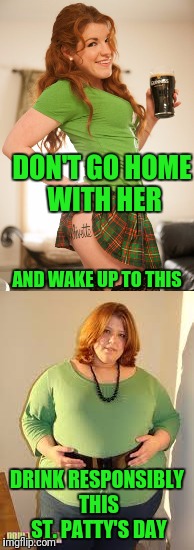 Sláinte | DON'T GO HOME WITH HER; AND WAKE UP TO THIS; DRINK RESPONSIBLY THIS ST. PATTY'S DAY | image tagged in st patrick's day | made w/ Imgflip meme maker