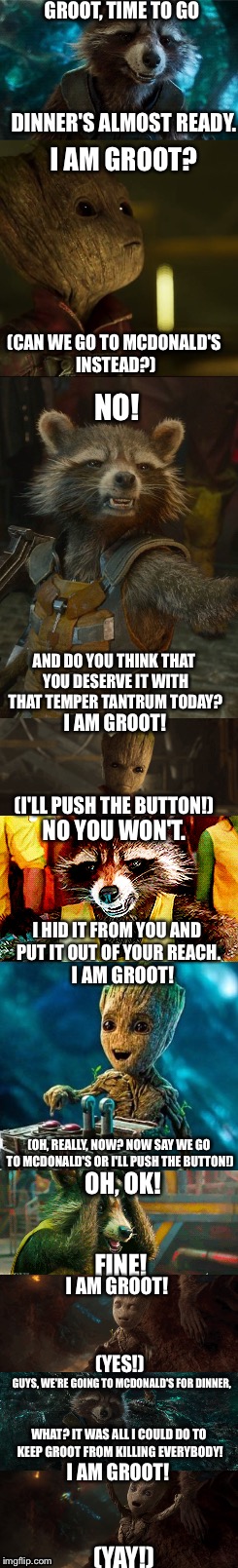 Groot Gets What He Wants | GROOT, TIME TO GO; DINNER'S ALMOST READY. I AM GROOT? (CAN WE GO TO MCDONALD'S INSTEAD?); NO! AND DO YOU THINK THAT YOU DESERVE IT WITH THAT TEMPER TANTRUM TODAY? I AM GROOT! (I'LL PUSH THE BUTTON!); NO YOU WON'T. I HID IT FROM YOU AND PUT IT OUT OF YOUR REACH. I AM GROOT! (OH, REALLY, NOW? NOW SAY WE GO TO MCDONALD'S OR I'LL PUSH THE BUTTON!); OH, OK! FINE! I AM GROOT! (YES!); GUYS, WE'RE GOING TO MCDONALD'S FOR DINNER, WHAT? IT WAS ALL I COULD DO TO KEEP GROOT FROM KILLING EVERYBODY! I AM GROOT! (YAY!) | image tagged in groot,rocket raccoon,gotg2,death button,mcdonalds | made w/ Imgflip meme maker