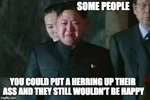 Kim Jong Un Sad | SOME PEOPLE; YOU COULD PUT A HERRING UP THEIR ASS AND THEY STILL WOULDN'T BE HAPPY | image tagged in memes,kim jong un sad | made w/ Imgflip meme maker