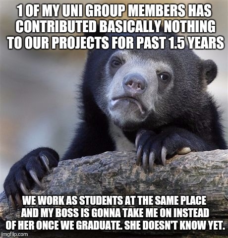 Confession Bear Meme | 1 OF MY UNI GROUP MEMBERS HAS CONTRIBUTED BASICALLY NOTHING TO OUR PROJECTS FOR PAST 1.5 YEARS; WE WORK AS STUDENTS AT THE SAME PLACE AND MY BOSS IS GONNA TAKE ME ON INSTEAD OF HER ONCE WE GRADUATE. SHE DOESN'T KNOW YET. | image tagged in memes,confession bear | made w/ Imgflip meme maker