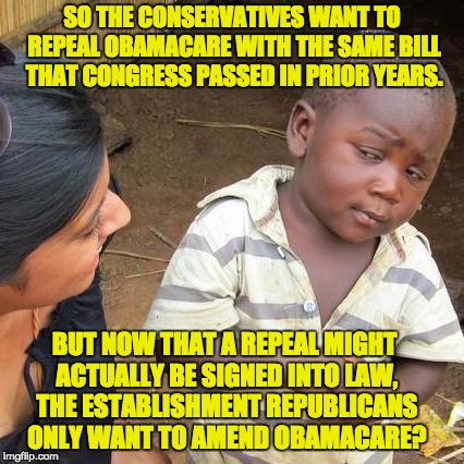 Third World Skeptical Kid Meme | SO THE CONSERVATIVES WANT TO REPEAL OBAMACARE WITH THE SAME BILL THAT CONGRESS PASSED IN PRIOR YEARS. BUT NOW THAT A REPEAL MIGHT ACTUALLY BE SIGNED INTO LAW, THE ESTABLISHMENT REPUBLICANS ONLY WANT TO AMEND OBAMACARE? | image tagged in memes,third world skeptical kid | made w/ Imgflip meme maker