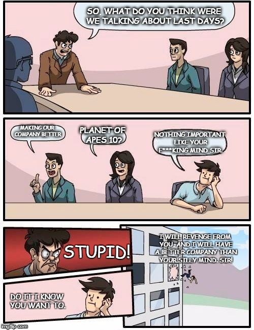 Boardroom Meeting Suggestion | SO, WHAT DO YOU THINK WERE WE TALKING ABOUT LAST DAYS? MAKING OUR COMPANY BETTER; PLANET OF APES 10? NOTHING IMPORTANT LIKE YOUR F***KING MIND SIR. I WILL REVENGE FROM YOU, AND I WILL HAVE A BETTER COMPANY THAN YOUR SILLY MIND. SIR! STUPID! DO IT I KNOW YOU WANT TO. | image tagged in memes,boardroom meeting suggestion | made w/ Imgflip meme maker