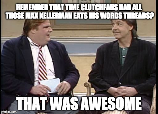 Chris Farley Show | REMEMBER THAT TIME CLUTCHFANS HAD ALL THOSE MAX KELLERMAN EATS HIS WORDS THREADS? THAT WAS AWESOME | image tagged in chris farley show | made w/ Imgflip meme maker