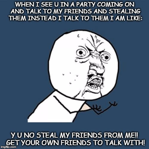 Y U No Meme | WHEN I SEE U IN A PARTY COMING ON AND TALK TO MY FRIENDS AND STEALING THEM INSTEAD I TALK TO THEM I AM LIKE:; Y U NO STEAL MY FRIENDS FROM ME!! GET YOUR OWN FRIENDS TO TALK WITH! | image tagged in memes,y u no | made w/ Imgflip meme maker