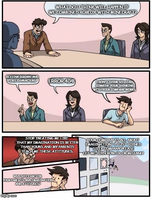 Boardroom Meeting Suggestion Meme | WHAT DO U THINK WILL HAPPEN IF WE COMBINED ROBLOX WITH MINECRAFT? GETTING SQUARE AND PIXEL CHARACTERS? ERROR 404! I DON'T THINK SO U CAN COMBINE YOUR THINKING WITH YOUR COMPANY WORKS. STOP TREATING ME LIKE THAT MY IMAGINATION IS BETTER THAN YOURS AND MY PARENTS TEACH ME THESE ATTITUDES. YOUR COMPANY IS ALL ABOUT IMAGINATION? I JUST JOINED SILLY COMPANY PLEASE LET ME JOIN ROBLOX OR MOJANG! WHY DO I CARE FOR YOUR PARENTS AND IMAGINATION AND ATTITUDES? | image tagged in memes,boardroom meeting suggestion | made w/ Imgflip meme maker