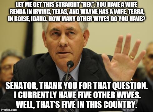 Red Tillerson's many wives | LET ME GET THIS STRAIGHT "REX", YOU HAVE A WIFE RENDA IN IRVING, TEXAS, AND WAYNE HAS A WIFE, TERRA, IN BOISE, IDAHO. HOW MANY OTHER WIVES DO YOU HAVE? SENATOR, THANK YOU FOR THAT QUESTION. I CURRENTLY HAVE FIVE OTHER WIVES. WELL, THAT'S FIVE IN THIS COUNTRY. | image tagged in rex tillerson,exxon,wayne tracker | made w/ Imgflip meme maker