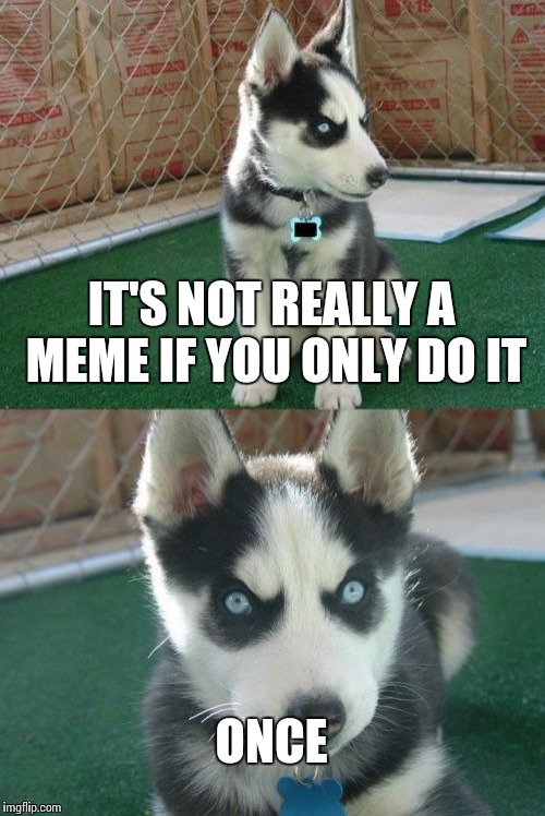 Insanity Puppy Meme | IT'S NOT REALLY A MEME IF YOU ONLY DO IT; ONCE | image tagged in memes,insanity puppy | made w/ Imgflip meme maker