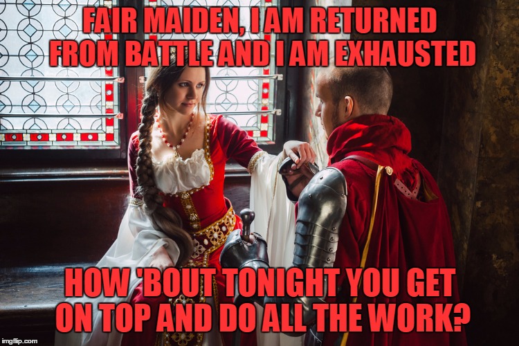 FAIR MAIDEN, I AM RETURNED FROM BATTLE AND I AM EXHAUSTED HOW 'BOUT TONIGHT YOU GET ON TOP AND DO ALL THE WORK? | made w/ Imgflip meme maker