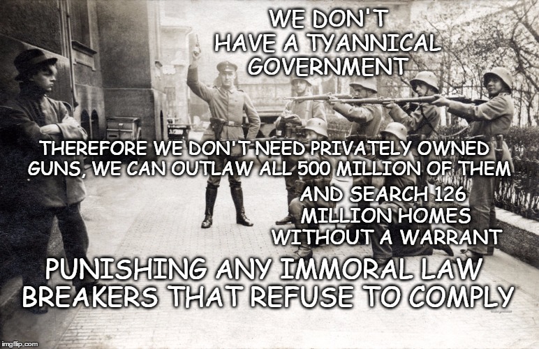 Gun confiscation; what it means to you | WE DON'T HAVE A TYANNICAL GOVERNMENT; THEREFORE WE DON'T NEED PRIVATELY OWNED  GUNS, WE CAN OUTLAW ALL 500 MILLION OF THEM; AND SEARCH 126 MILLION HOMES WITHOUT A WARRANT; PUNISHING ANY IMMORAL LAW BREAKERS THAT REFUSE TO COMPLY | image tagged in government knows best2,gun control,gun confiscation | made w/ Imgflip meme maker