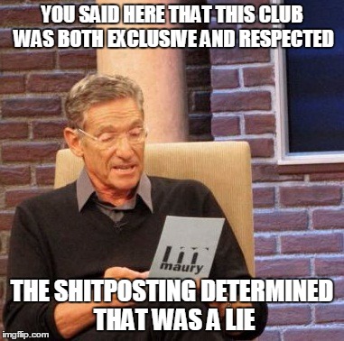 Maury Lie Detector Meme | YOU SAID HERE THAT THIS CLUB WAS BOTH EXCLUSIVE AND RESPECTED; THE SHITPOSTING DETERMINED THAT WAS A LIE | image tagged in memes,maury lie detector | made w/ Imgflip meme maker