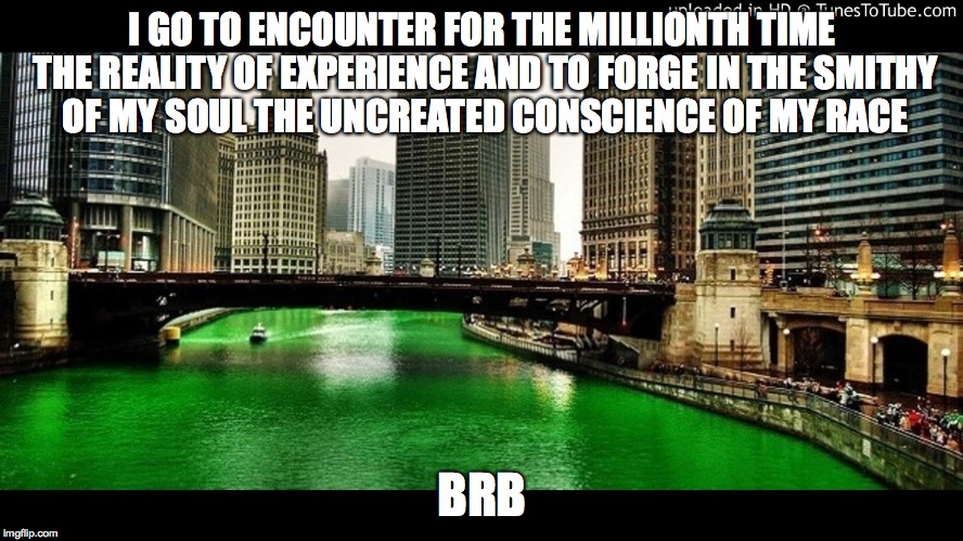 chicago river green | I GO TO ENCOUNTER FOR THE MILLIONTH TIME THE REALITY OF EXPERIENCE AND TO FORGE IN THE SMITHY OF MY SOUL THE UNCREATED CONSCIENCE OF MY RACE; BRB | image tagged in st patricks day | made w/ Imgflip meme maker