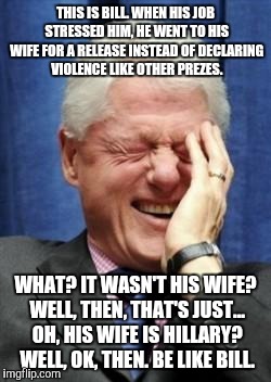Bill Clinton Laughing | THIS IS BILL. WHEN HIS JOB STRESSED HIM, HE WENT TO HIS WIFE FOR A RELEASE INSTEAD OF DECLARING VIOLENCE LIKE OTHER PREZES. WHAT? IT WASN'T HIS WIFE? WELL, THEN, THAT'S JUST... OH, HIS WIFE IS HILLARY? WELL, OK, THEN. BE LIKE BILL. | image tagged in bill clinton laughing | made w/ Imgflip meme maker