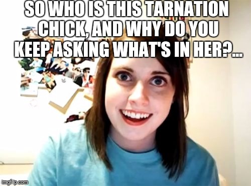 Overl Attached Girlfriend wants to know "What's in Tarnation?"... | SO WHO IS THIS TARNATION CHICK, AND WHY DO YOU KEEP ASKING WHAT'S IN HER?... | image tagged in memes,overly attached girlfriend,what in tarnation,what in tarnation week,jealous girlfriend | made w/ Imgflip meme maker