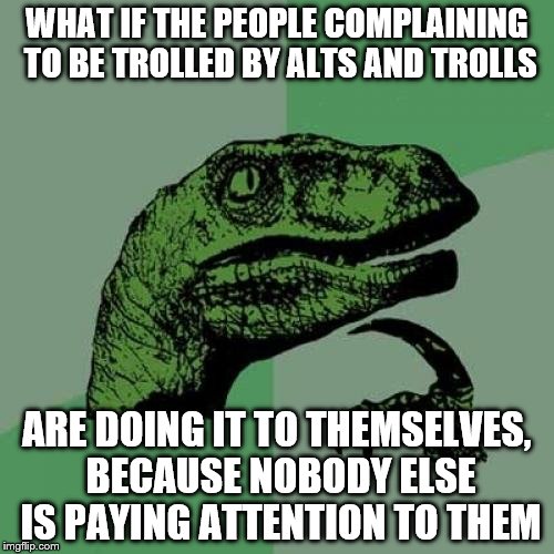 Philosoraptor | WHAT IF THE PEOPLE COMPLAINING TO BE TROLLED BY ALTS AND TROLLS; ARE DOING IT TO THEMSELVES, BECAUSE NOBODY ELSE IS PAYING ATTENTION TO THEM | image tagged in memes,philosoraptor | made w/ Imgflip meme maker