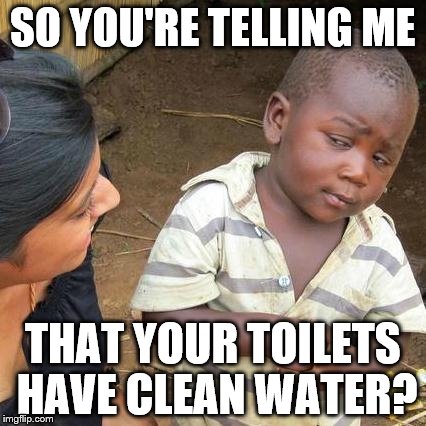 Clean Water in Your Toilet  | SO YOU'RE TELLING ME; THAT YOUR TOILETS HAVE CLEAN WATER? | image tagged in clean water,toilet,drinking water,toilet water | made w/ Imgflip meme maker