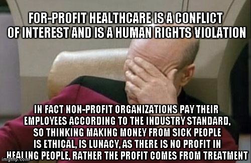 obvious, not so obvious to the brainwashed | FOR-PROFIT HEALTHCARE IS A CONFLICT OF INTEREST AND IS A HUMAN RIGHTS VIOLATION; IN FACT NON-PROFIT ORGANIZATIONS PAY THEIR EMPLOYEES ACCORDING TO THE INDUSTRY STANDARD, SO THINKING MAKING MONEY FROM SICK PEOPLE IS ETHICAL, IS LUNACY, AS THERE IS NO PROFIT IN HEALING PEOPLE, RATHER THE PROFIT COMES FROM TREATMENT | image tagged in memes,captain picard facepalm,irony | made w/ Imgflip meme maker