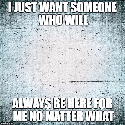 sadness | I JUST WANT SOMEONE WHO WILL; ALWAYS BE HERE FOR ME NO MATTER WHAT | image tagged in love | made w/ Imgflip meme maker
