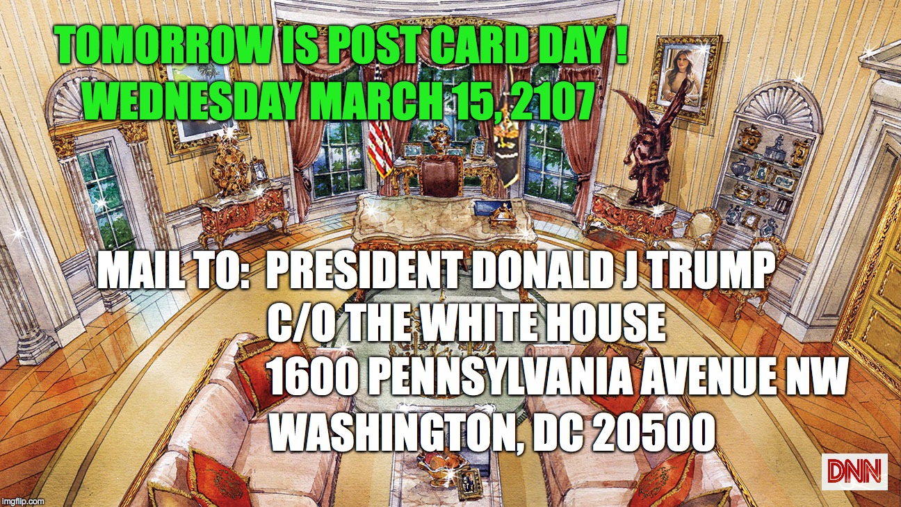 OVAL OFFICE | TOMORROW IS POST CARD DAY ! WEDNESDAY MARCH 15, 2107; MAIL TO: 
PRESIDENT DONALD J TRUMP; C/O THE WHITE HOUSE; 1600 PENNSYLVANIA AVENUE NW; WASHINGTON, DC 20500 | image tagged in oval office | made w/ Imgflip meme maker