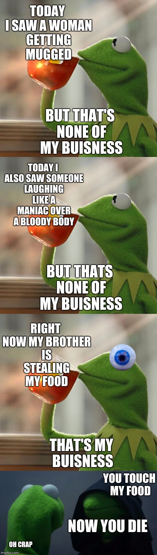 Kermit the not my buisness Frog | TODAY I SAW A WOMAN GETTING MUGGED; BUT THAT'S NONE OF MY BUISNESS; TODAY I ALSO SAW SOMEONE LAUGHING LIKE A MANIAC OVER A BLOODY BODY; BUT THATS NONE OF MY BUISNESS; RIGHT NOW MY BROTHER IS STEALING MY FOOD; THAT'S MY BUISNESS; YOU TOUCH MY FOOD; NOW YOU DIE; OH CRAP | image tagged in kermit the frog,evil kermit,kermit,kermit triggered | made w/ Imgflip meme maker