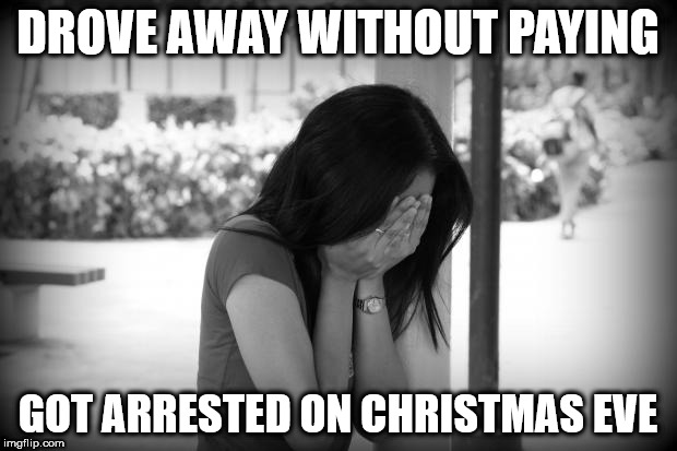 sad woman | DROVE AWAY WITHOUT PAYING; GOT ARRESTED ON CHRISTMAS EVE | image tagged in sad woman | made w/ Imgflip meme maker