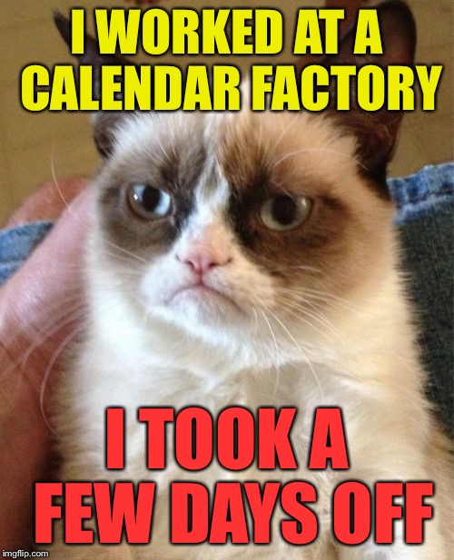 Grumpy Cat Meme | I WORKED AT A CALENDAR FACTORY I TOOK A FEW DAYS OFF | image tagged in memes,grumpy cat | made w/ Imgflip meme maker