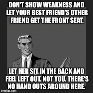 Kill Yourself Guy Meme | DON'T SHOW WEAKNESS AND LET YOUR BEST FRIEND'S OTHER FRIEND GET THE FRONT SEAT. LET HER SIT IN THE BACK AND FEEL LEFT OUT. NOT YOU. THERE'S NO HAND OUTS AROUND HERE. | image tagged in memes,kill yourself guy | made w/ Imgflip meme maker