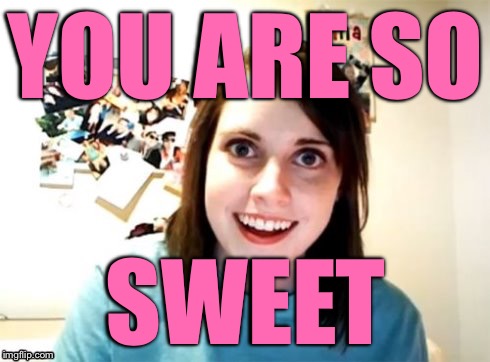 Overly Attached Girlfriend | YOU ARE SO SWEET | image tagged in overly attached girlfriend | made w/ Imgflip meme maker