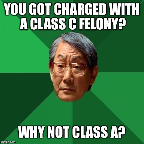 High Expectations Asian Father | YOU GOT CHARGED WITH A CLASS C FELONY? WHY NOT CLASS A? | image tagged in memes,high expectations asian father | made w/ Imgflip meme maker
