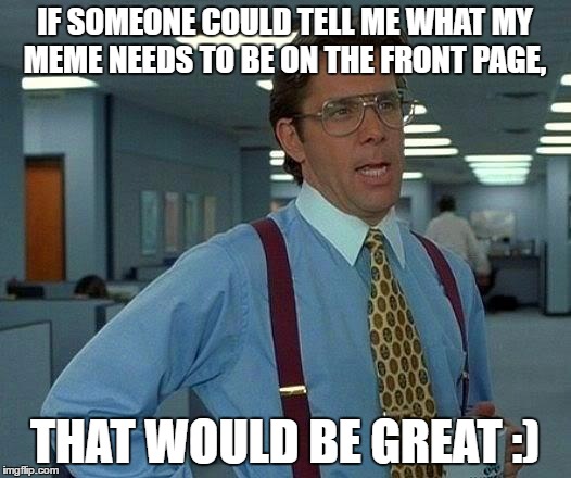 That Would Be Great | IF SOMEONE COULD TELL ME WHAT MY MEME NEEDS TO BE ON THE FRONT PAGE, THAT WOULD BE GREAT :) | image tagged in memes,that would be great | made w/ Imgflip meme maker