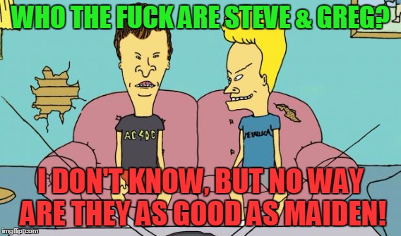 WHO THE F**K ARE STEVE & GREG? I DON'T KNOW, BUT NO WAY ARE THEY AS GOOD AS MAIDEN! | made w/ Imgflip meme maker