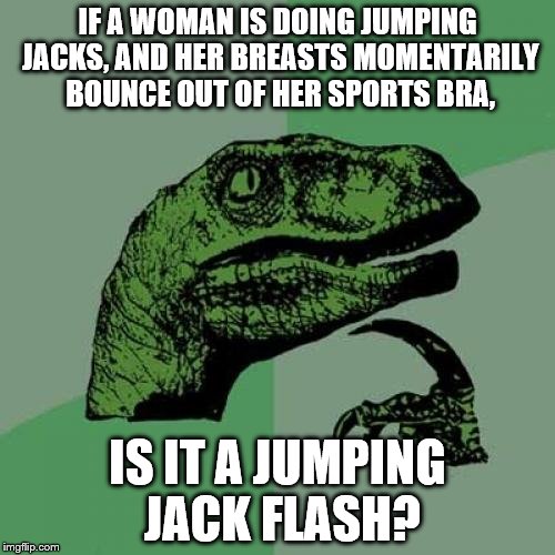 Philosoraptor | IF A WOMAN IS DOING JUMPING JACKS, AND HER BREASTS MOMENTARILY BOUNCE OUT OF HER SPORTS BRA, IS IT A JUMPING JACK FLASH? | image tagged in memes,philosoraptor | made w/ Imgflip meme maker