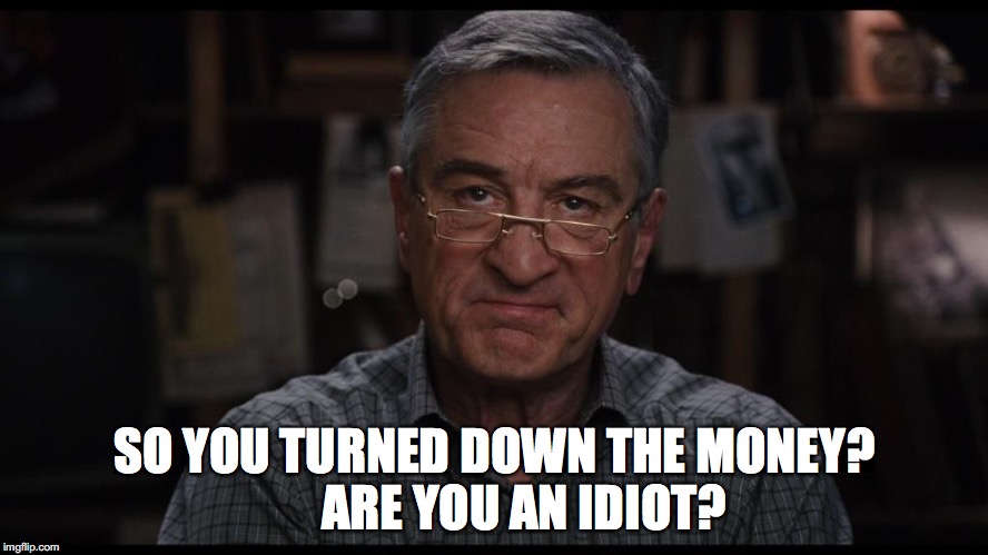 De Niro disgusted | SO YOU TURNED DOWN THE MONEY?      ARE YOU AN IDIOT? | image tagged in de niro disgusted | made w/ Imgflip meme maker