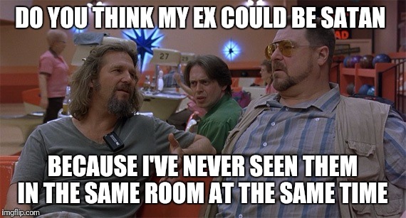 Ex's Week March 14th to 21st (an rrt2590 event) | DO YOU THINK MY EX COULD BE SATAN; BECAUSE I'VE NEVER SEEN THEM IN THE SAME ROOM AT THE SAME TIME | image tagged in the big lebowski,funny,memes,ex girlfriend,ex boyfriend,ex's week | made w/ Imgflip meme maker