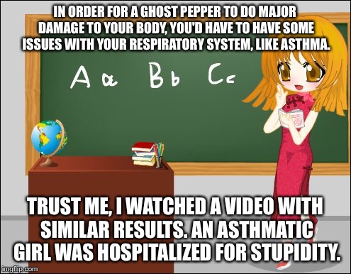 Anime Teacher | IN ORDER FOR A GHOST PEPPER TO DO MAJOR DAMAGE TO YOUR BODY, YOU'D HAVE TO HAVE SOME ISSUES WITH YOUR RESPIRATORY SYSTEM, LIKE ASTHMA. TRUST | image tagged in anime teacher | made w/ Imgflip meme maker