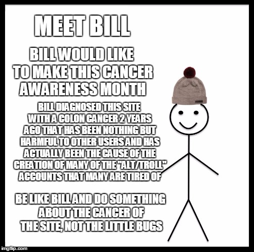 Be Like Bill | MEET BILL; BILL WOULD LIKE TO MAKE THIS CANCER AWARENESS MONTH; BILL DIAGNOSED THIS SITE WITH A COLON CANCER 2 YEARS AGO THAT HAS BEEN NOTHING BUT HARMFUL TO OTHER USERS AND HAS ACTUALLY BEEN THE CAUSE OF THE CREATION OF MANY OF THE "ALT/TROLL" ACCOUNTS THAT MANY ARE TIRED OF; BE LIKE BILL AND DO SOMETHING ABOUT THE CANCER OF THE SITE, NOT THE LITTLE BUGS | image tagged in memes,be like bill | made w/ Imgflip meme maker