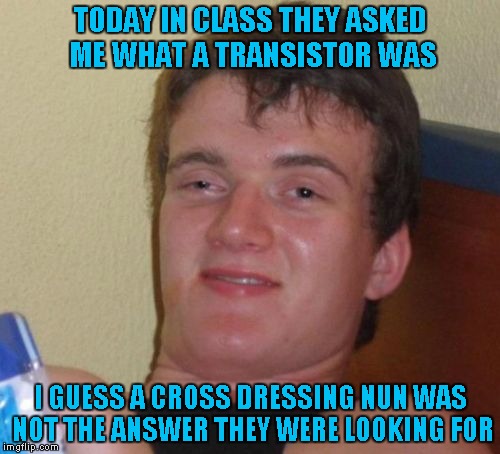 10 Guy | TODAY IN CLASS THEY ASKED ME WHAT A TRANSISTOR WAS; I GUESS A CROSS DRESSING NUN WAS NOT THE ANSWER THEY WERE LOOKING FOR | image tagged in memes,10 guy,funny | made w/ Imgflip meme maker