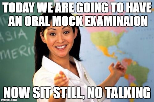 Unhelpful High School Teacher | TODAY WE ARE GOING TO HAVE AN ORAL MOCK EXAMINAION; NOW SIT STILL, NO TALKING | image tagged in memes,unhelpful high school teacher | made w/ Imgflip meme maker